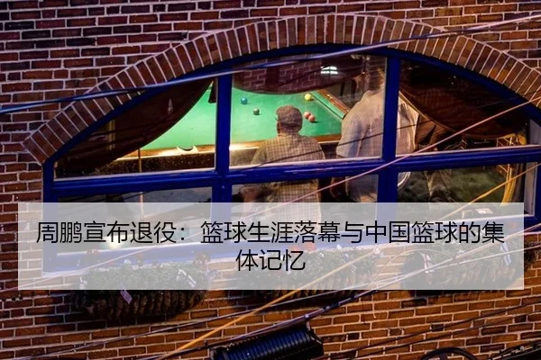 周鹏宣布退役：篮球生涯落幕与中国篮球的集体记忆（xingkong）